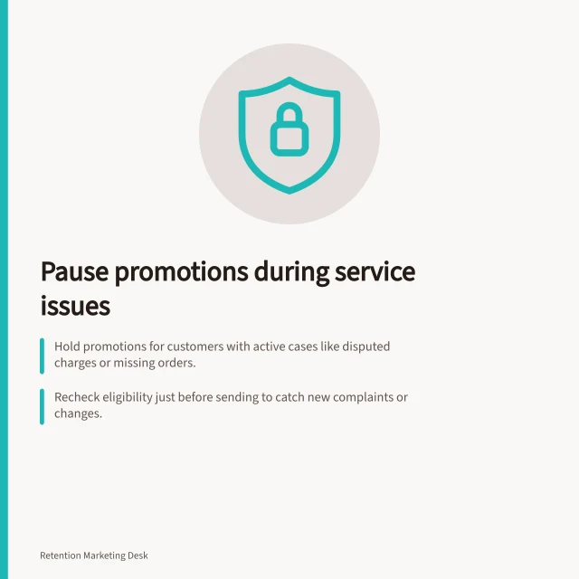 Pause promotions during service issues: Hold promotions for customers with active cases like disputed charges or missing orders.; Recheck eligibility just before sending to catch new complaints or changes.; Release hold only after verified remedy completion and service owner approval. Avoiding promotional messages before a service problem is resolved