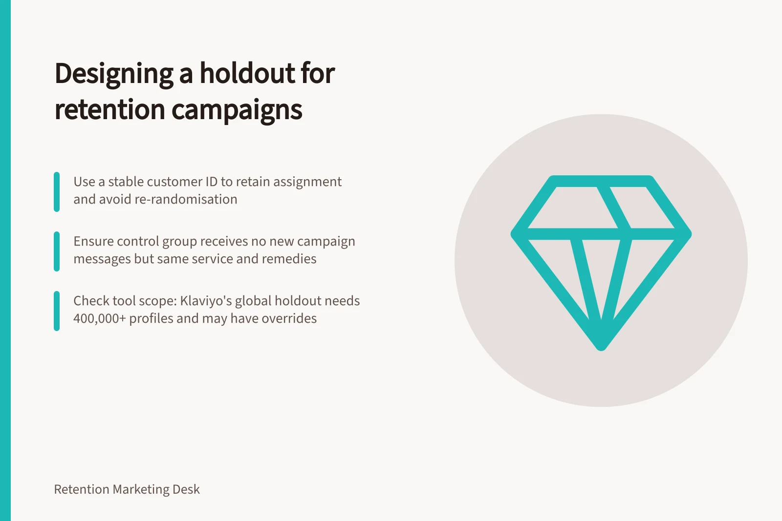 Designing a holdout for retention campaigns: Use a stable customer ID to retain assignment and avoid re-randomisation; Ensure control group receives no new campaign messages but same service and remedies; Check tool scope: Klaviyo's global holdout needs 400,000+ profiles and may have overrides