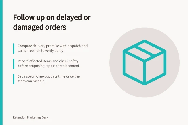 Follow up on delayed or damaged orders: Compare delivery promise with dispatch and carrier records to verify delay; Record affected items and check safety before proposing repair or replacement; Set a specific next update time once the team can meet it. Following up after a delayed or damaged order