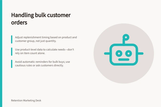 Handling bulk customer orders: Adjust replenishment timing based on product and customer group, not just quantity.; Use product-level data to calculate needs—don’t rely on item count alone.; Avoid automatic reminders for bulk buys; use cautious rules or ask customers directly. Handling customers who bought several units at once
