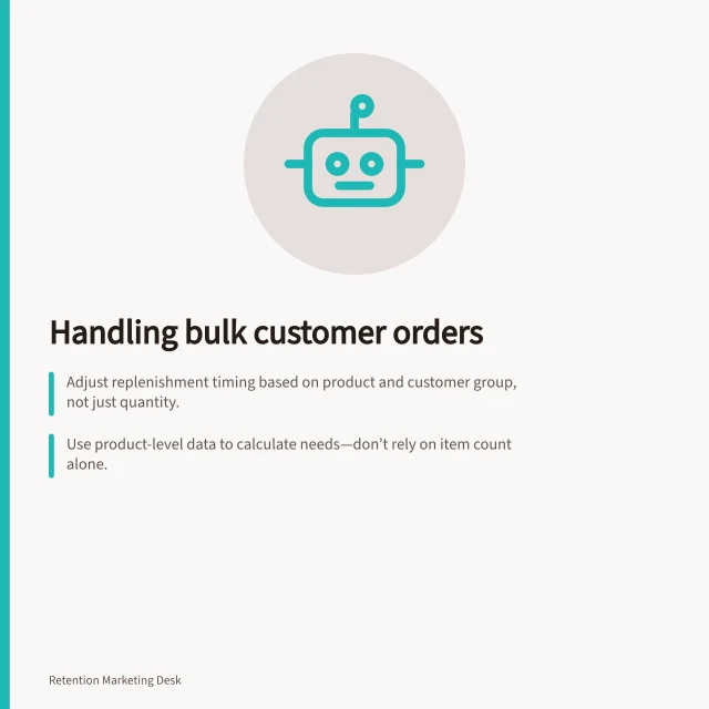 Handling bulk customer orders: Adjust replenishment timing based on product and customer group, not just quantity.; Use product-level data to calculate needs—don’t rely on item count alone.; Avoid automatic reminders for bulk buys; use cautious rules or ask customers directly. Handling customers who bought several units at once