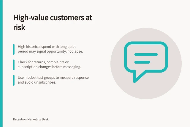 High-value customers at risk: High historical spend with long quiet period may signal opportunity, not lapse.; Check for returns, complaints or subscription changes before messaging.; Use modest test groups to measure response and avoid unsubscribes. Identifying high-value customers with declining activity