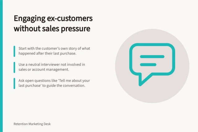 Engaging ex-customers without sales pressure: Start with the customer’s own story of what happened after their last purchase.; Use a neutral interviewer not involved in sales or account management.; Ask open questions like 'Tell me about your last purchase' to guide the conversation. Interviewing former customers without a defensive sales pitch