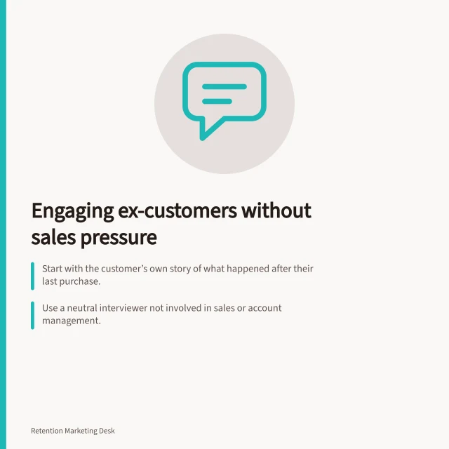 Engaging ex-customers without sales pressure: Start with the customer’s own story of what happened after their last purchase.; Use a neutral interviewer not involved in sales or account management.; Ask open questions like 'Tell me about your last purchase' to guide the conversation. Interviewing former customers without a defensive sales pitch