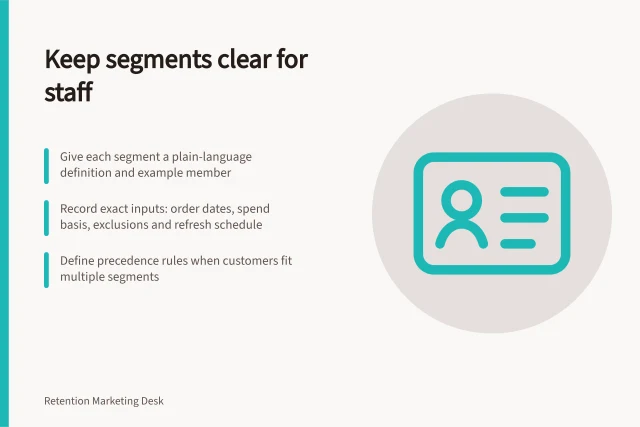 Keep segments clear for staff: Give each segment a plain-language definition and example member; Record exact inputs: order dates, spend basis, exclusions and refresh schedule; Define precedence rules when customers fit multiple segments. Keeping retention segments interpretable for operators