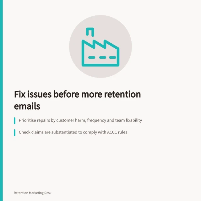 Fix issues before more retention emails: Prioritise repairs by customer harm, frequency and team fixability; Check claims are substantiated to comply with ACCC rules; Track issue rate and resolution time before assessing retention impact. Prioritising operational fixes before more retention messages