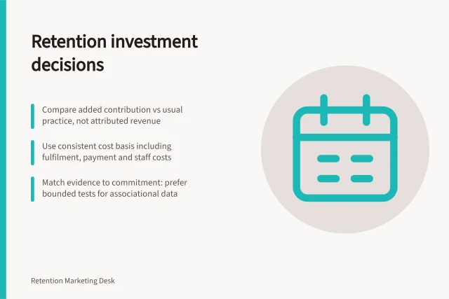 Retention investment decisions: Compare added contribution vs usual practice, not attributed revenue; Use consistent cost basis including fulfilment, payment and staff costs; Match evidence to commitment: prefer bounded tests for associational data. Retention investment decisions