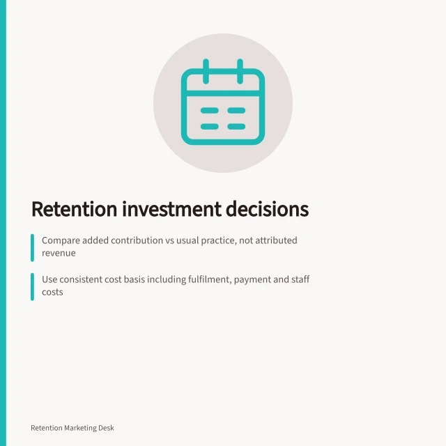 Retention investment decisions: Compare added contribution vs usual practice, not attributed revenue; Use consistent cost basis including fulfilment, payment and staff costs; Match evidence to commitment: prefer bounded tests for associational data. Retention investment decisions