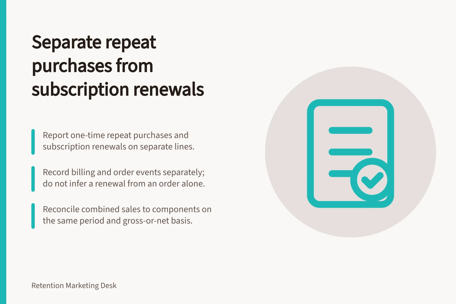 Separate repeat purchases from subscription renewals: Report one-time repeat purchases and subscription renewals on separate lines.; Record billing and order events separately; do not infer a renewal from an order alone.; Reconcile combined sales to components on the same period and gross-or-net basis.